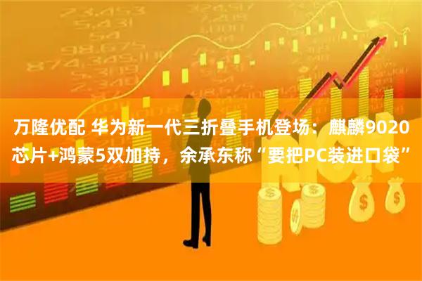 万隆优配 华为新一代三折叠手机登场：麒麟9020芯片+鸿蒙5双加持，余承东称“要把PC装进口袋”