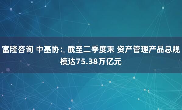 富隆咨询 中基协：截至二季度末 资产管理产品总规模达75.38万亿元