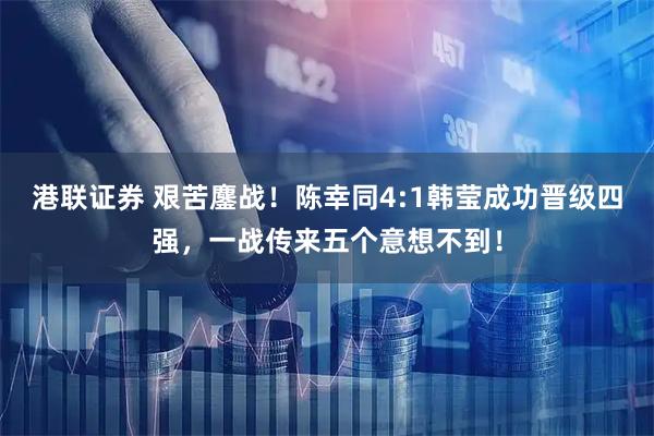 港联证券 艰苦鏖战！陈幸同4:1韩莹成功晋级四强，一战传来五个意想不到！