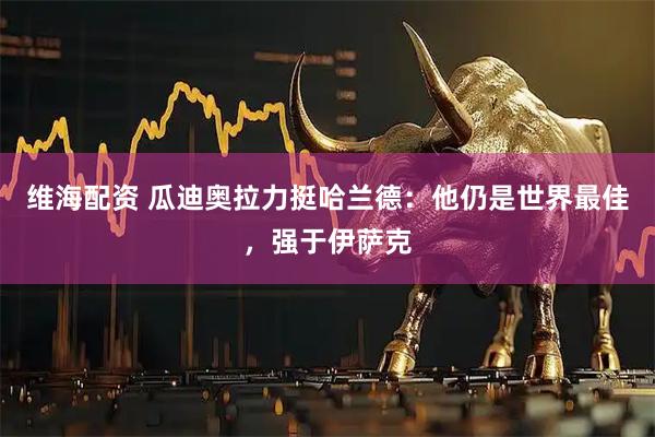 维海配资 瓜迪奥拉力挺哈兰德：他仍是世界最佳，强于伊萨克