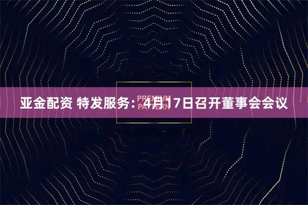 亚金配资 特发服务：4月17日召开董事会会议