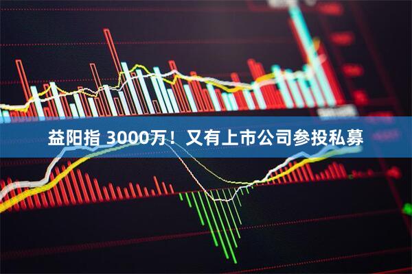 益阳指 3000万！又有上市公司参投私募