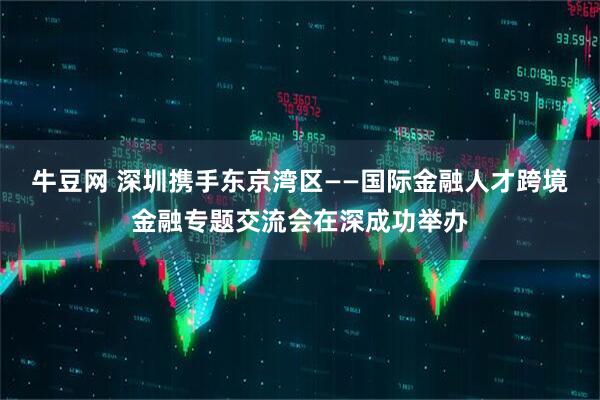 牛豆网 深圳携手东京湾区——国际金融人才跨境金融专题交流会在深成功举办
