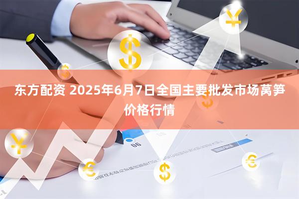 东方配资 2025年6月7日全国主要批发市场莴笋价格行情