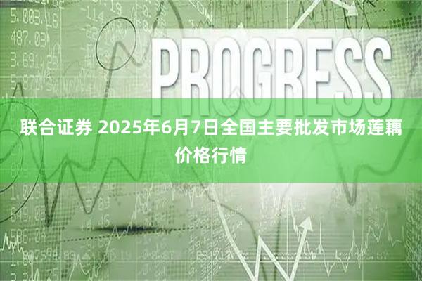 联合证券 2025年6月7日全国主要批发市场莲藕价格行情