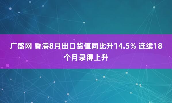 广盛网 香港8月出口货值同比升14.5% 连续18个月录得上升