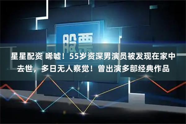星星配资 唏嘘！55岁资深男演员被发现在家中去世，多日无人察觉！曾出演多部经典作品
