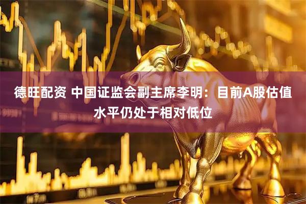 德旺配资 中国证监会副主席李明：目前A股估值水平仍处于相对低位