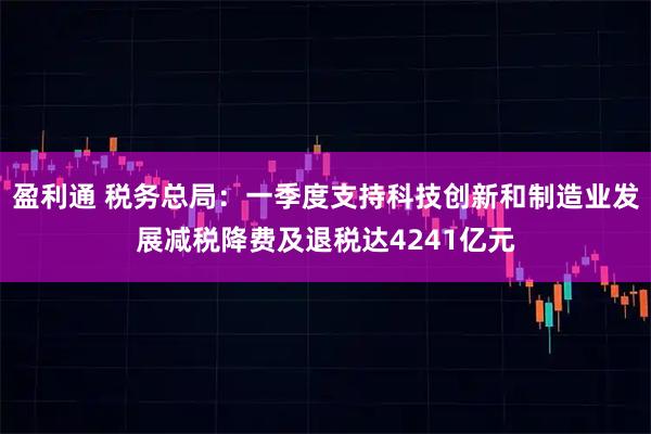 盈利通 税务总局：一季度支持科技创新和制造业发展减税降费及退税达4241亿元