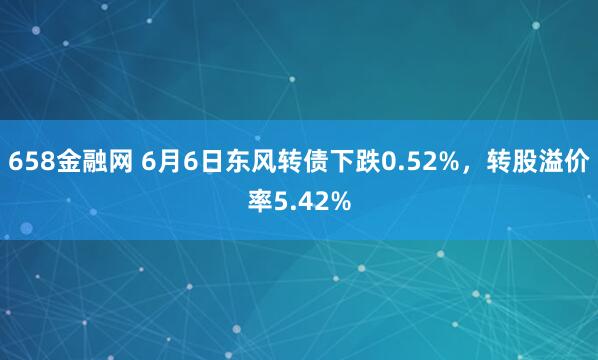 658金融网 6月6日东风转债下跌0.52%，转股溢价率5.42%