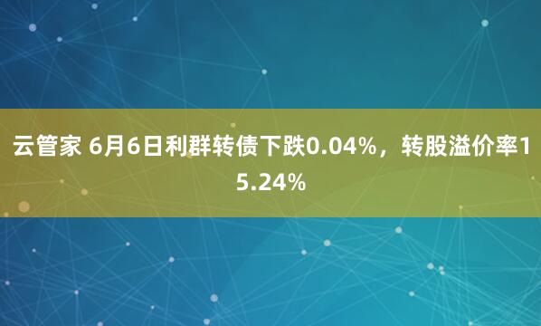 云管家 6月6日利群转债下跌0.04%，转股溢价率15.24%