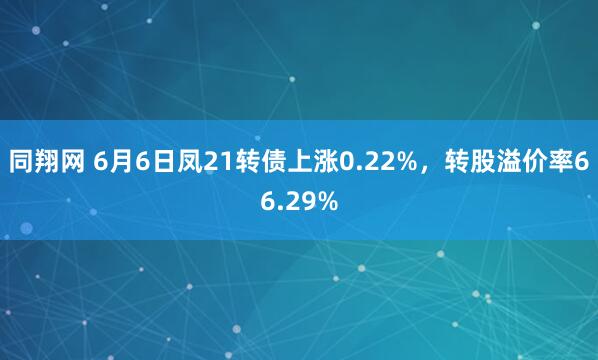 同翔网 6月6日凤21转债上涨0.22%，转股溢价率66.29%