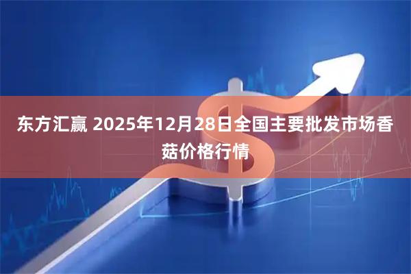东方汇赢 2025年12月28日全国主要批发市场香菇价格行情