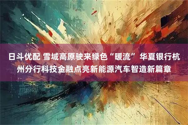 日斗优配 雪域高原驶来绿色“暖流” 华夏银行杭州分行科技金融点亮新能源汽车智造新篇章
