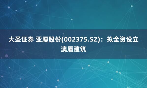 大圣证券 亚厦股份(002375.SZ)：拟全资设立澳厦建筑