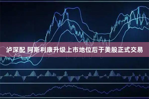泸深配 阿斯利康升级上市地位后于美股正式交易