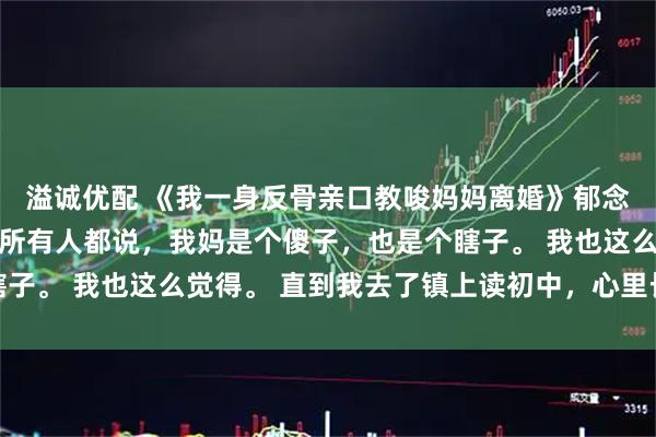 溢诚优配 《我一身反骨亲口教唆妈妈离婚》郁念郁婉宁 小时候，村里所有人都说，我妈是个傻子，也是个瞎子。 我也这么觉得。 直到我去了镇上读初中，心里长出了一根