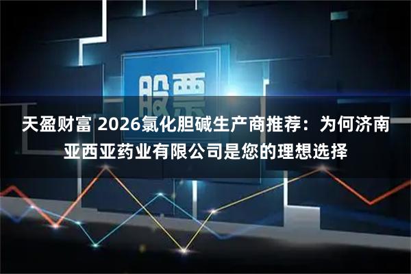 天盈财富 2026氯化胆碱生产商推荐：为何济南亚西亚药业有限公司是您的理想选择