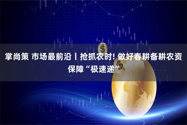 掌尚策 市场最前沿丨抢抓农时! 做好春耕备耕农资保障“极速递”