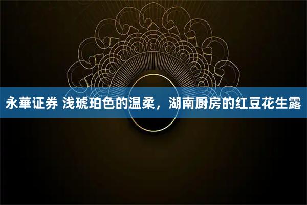 永華证券 浅琥珀色的温柔，湖南厨房的红豆花生露