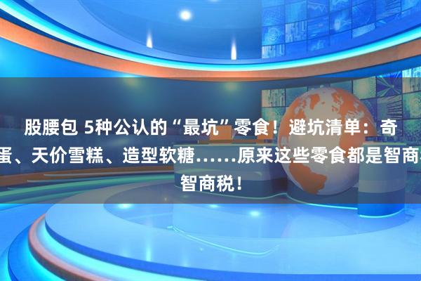 股腰包 5种公认的“最坑”零食！避坑清单：奇趣蛋、天价雪糕、造型软糖……原来这些零食都是智商税！