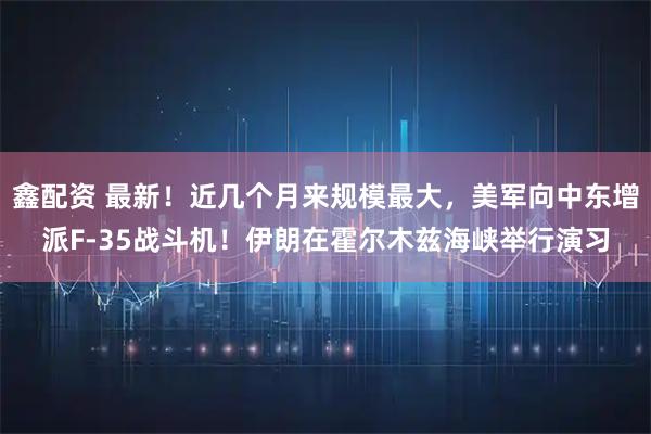 鑫配资 最新!近几个月来规模最大,美军向中东增派F-35战斗机!伊朗在霍尔木兹海峡举行演习