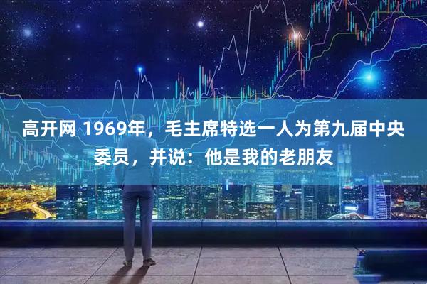 高开网 1969年，毛主席特选一人为第九届中央委员，并说：他是我的老朋友