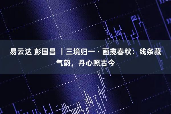 易云达 彭国昌 ｜三境归一 · 画揽春秋：线条藏气韵，丹心照古今