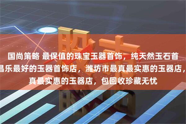 国尚策略 最保值的珠宝玉器首饰,纯天然玉石首饰配饰哪里好,昌乐最好的玉器首饰店,潍坊市最真最实惠的玉器店,包回收珍藏无忧
