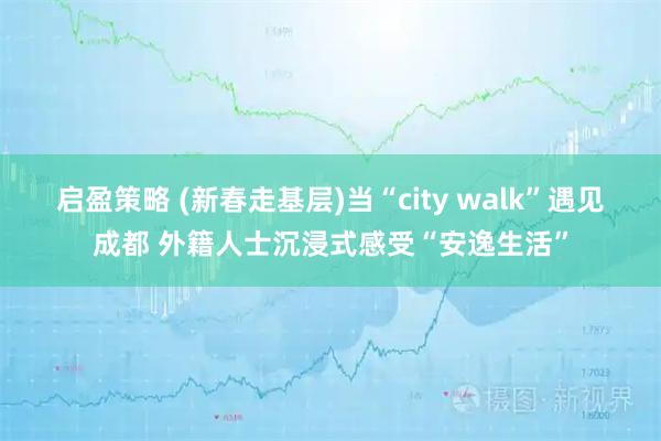 启盈策略 (新春走基层)当“city walk”遇见成都 外籍人士沉浸式感受“安逸生活”
