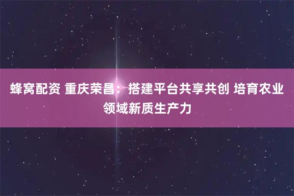 蜂窝配资 重庆荣昌:搭建平台共享共创 培育农业领域新质生产力