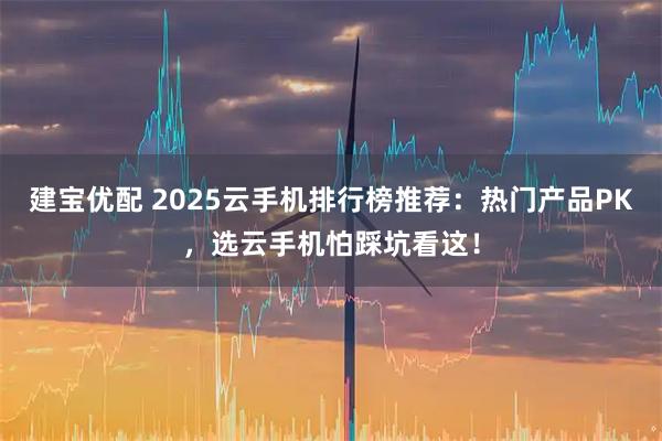 建宝优配 2025云手机排行榜推荐:热门产品PK,选云手机怕踩坑看这!