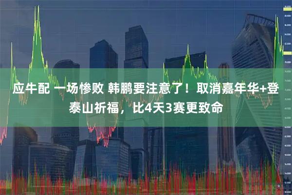 应牛配 一场惨败 韩鹏要注意了！取消嘉年华+登泰山祈福，比4天3赛更致命