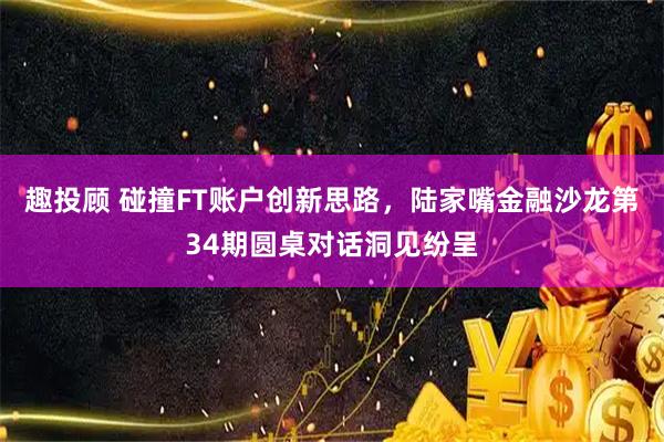 趣投顾 碰撞FT账户创新思路,陆家嘴金融沙龙第34期圆桌对话洞见纷呈