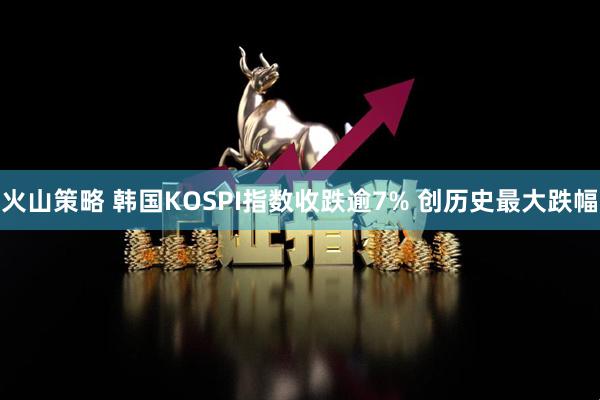 火山策略 韩国KOSPI指数收跌逾7% 创历史最大跌幅