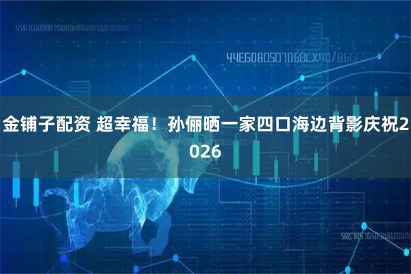 金铺子配资 超幸福！孙俪晒一家四口海边背影庆祝2026