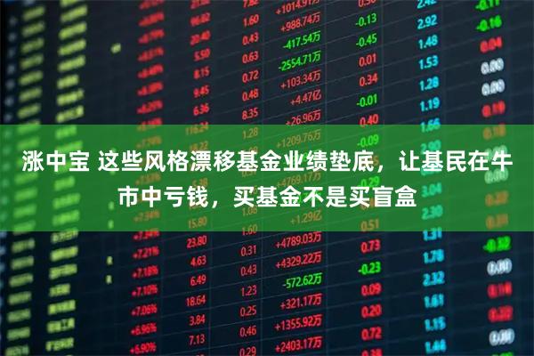 涨中宝 这些风格漂移基金业绩垫底，让基民在牛市中亏钱，买基金不是买盲盒