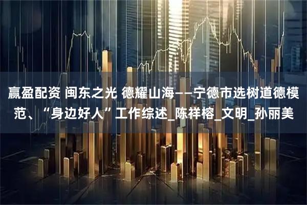 赢盈配资 闽东之光 德耀山海——宁德市选树道德模范、“身边好人”工作综述_陈祥榕_文明_孙丽美