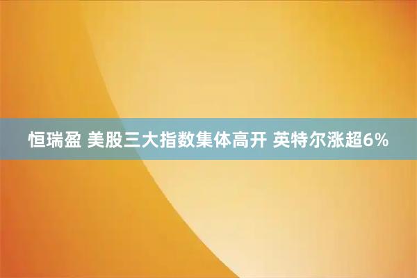 恒瑞盈 美股三大指数集体高开 英特尔涨超6%